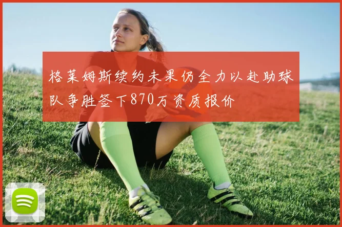 格莱姆斯续约未果仍全力以赴助球队争胜签下870万资质报价