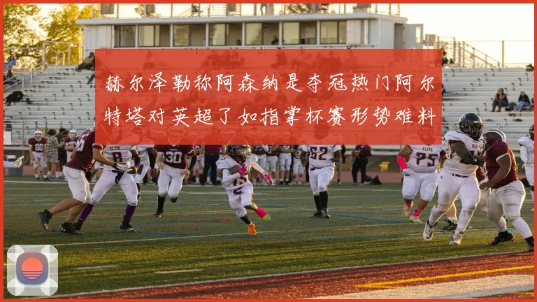 赫尔泽勒称阿森纳是夺冠热门阿尔特塔对英超了如指掌杯赛形势难料