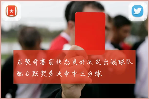 东契奇赛前状态良好决定出战球队配合默契多次命中三分球