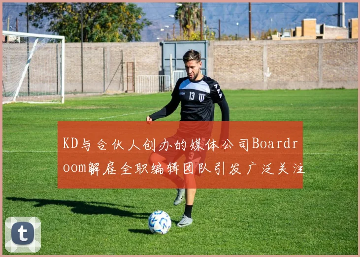KD与合伙人创办的媒体公司Boardroom解雇全职编辑团队引发广泛关注