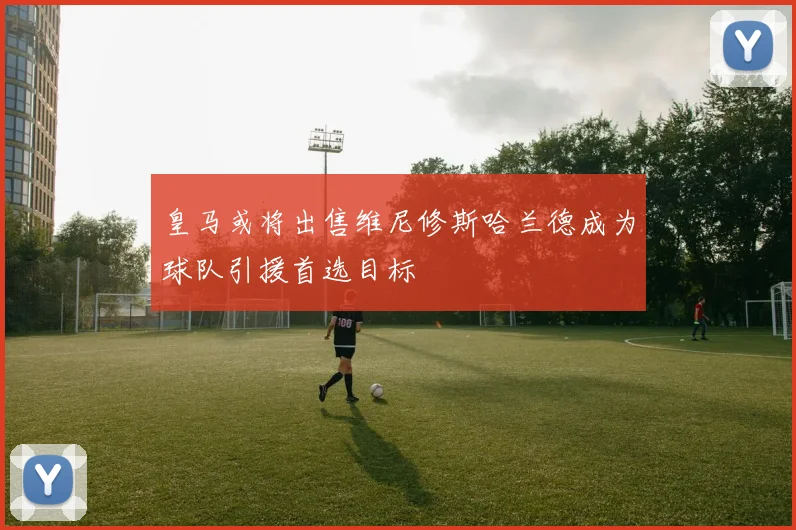 皇马或将出售维尼修斯哈兰德成为球队引援首选目标