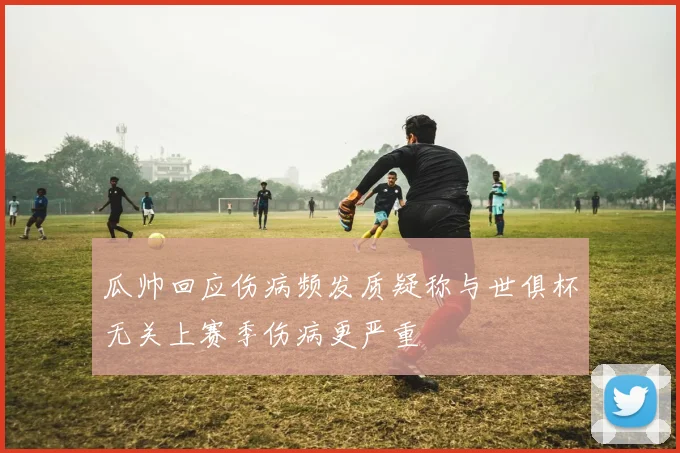 瓜帅回应伤病频发质疑称与世俱杯无关上赛季伤病更严重