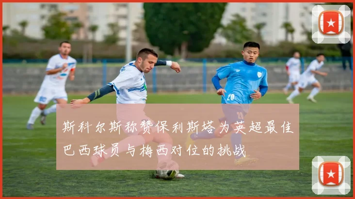斯科尔斯称赞保利斯塔为英超最佳巴西球员与梅西对位的挑战