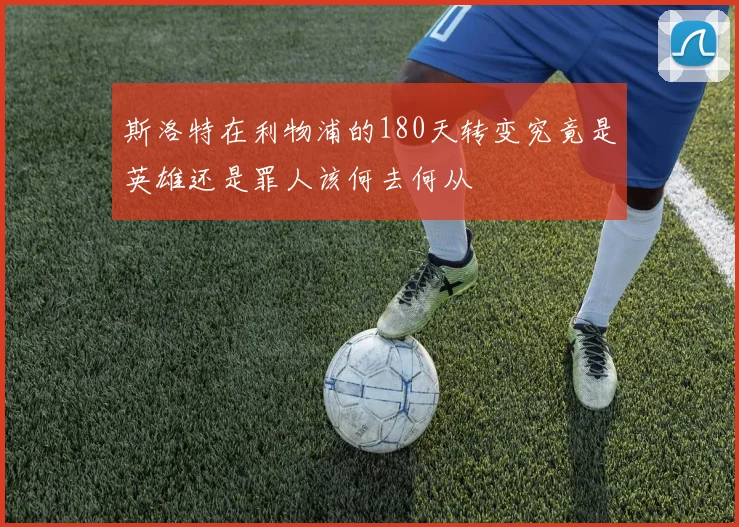 斯洛特在利物浦的180天转变究竟是英雄还是罪人该何去何从