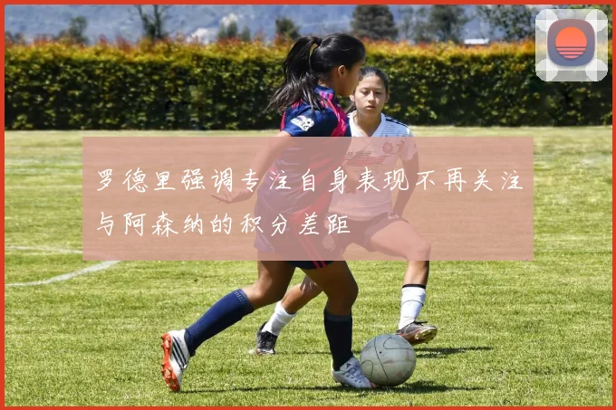 罗德里强调专注自身表现不再关注与阿森纳的积分差距